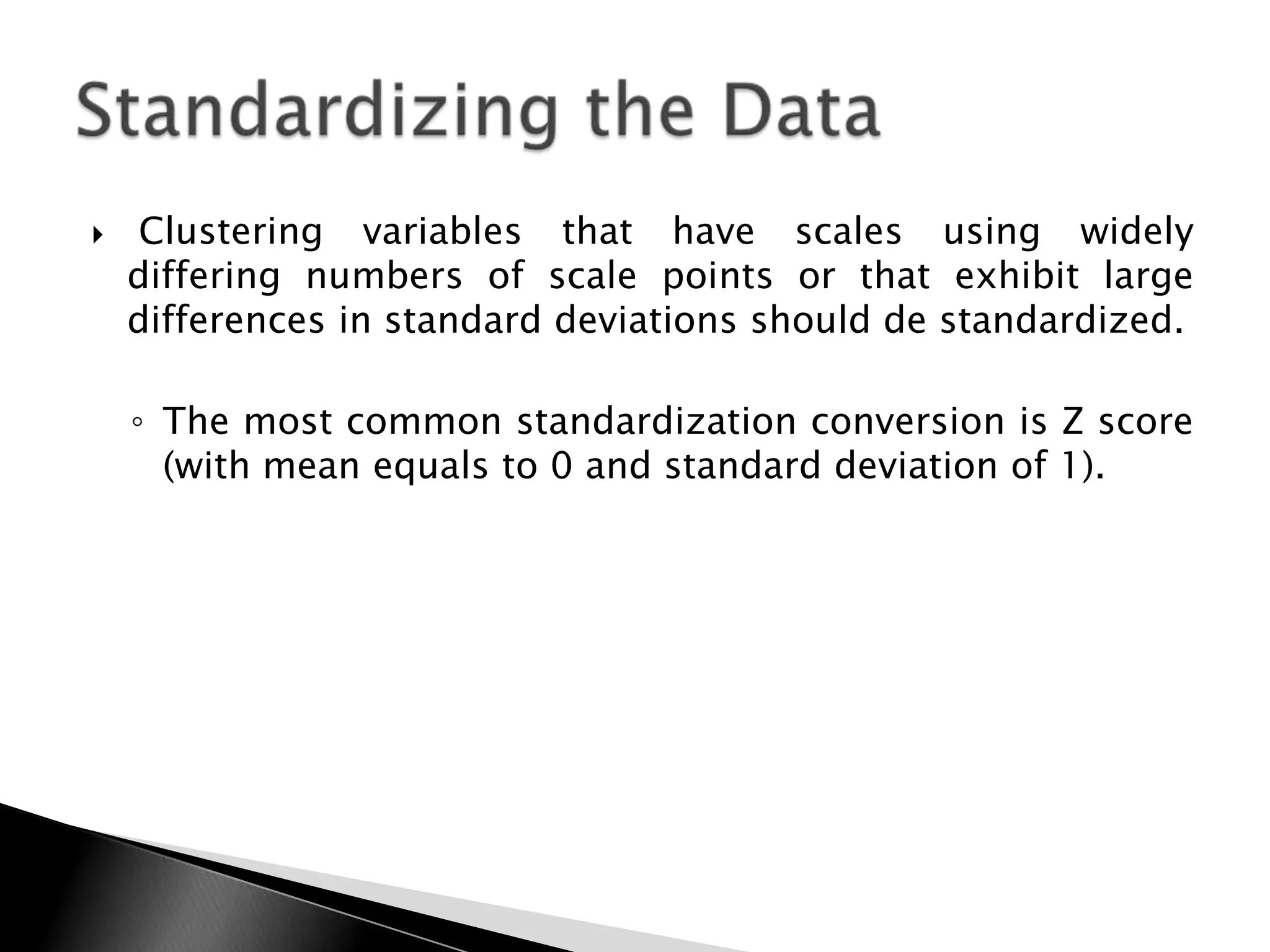    Clustering variables that have scales using widely
    differing numbers of scale points or that exhibit large
    differences in standard deviations should de standardized.

    ◦ The most common standardization conversion is Z score
      (with mean equals to 0 and standard deviation of 1).
 