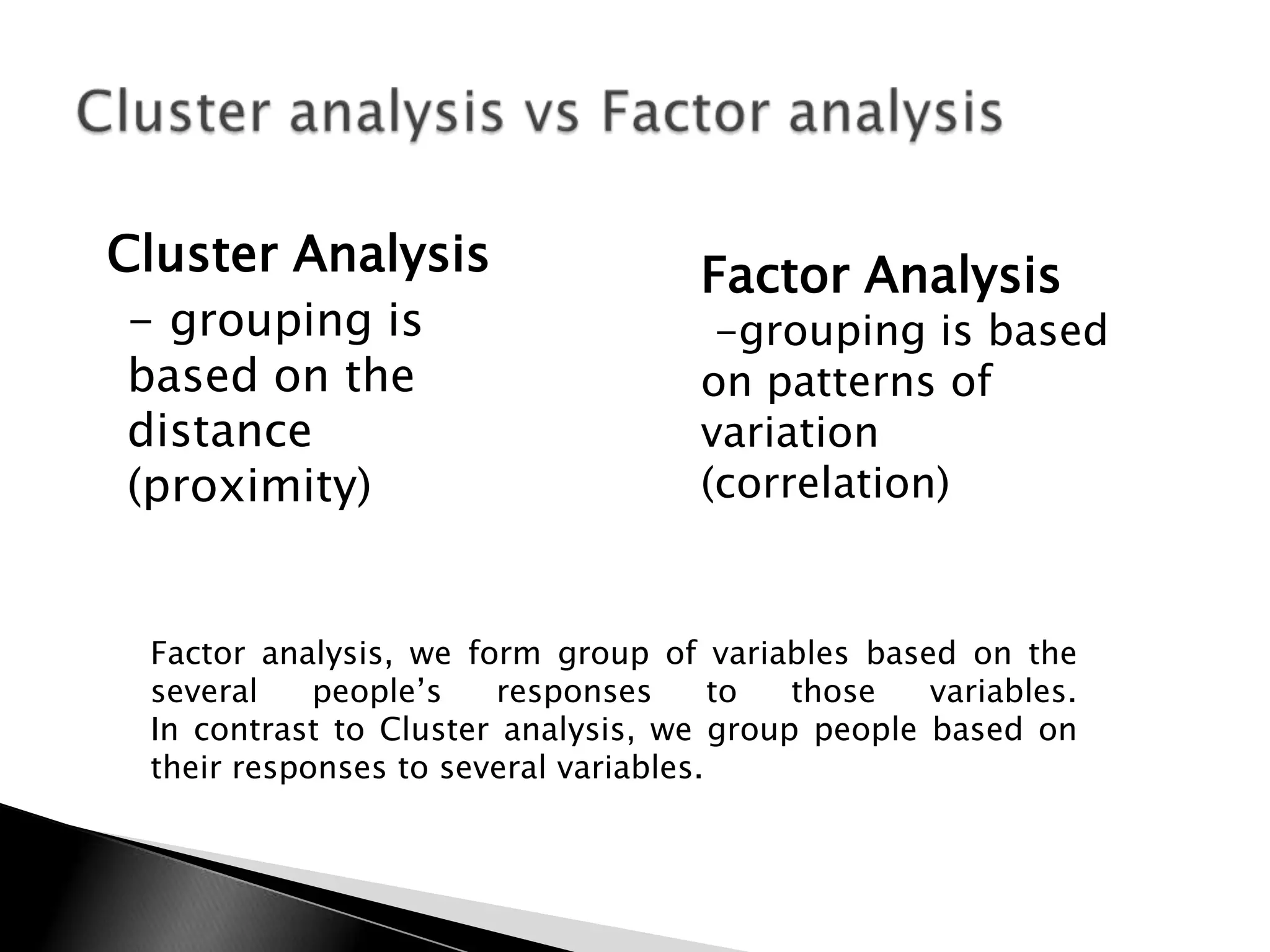 Cluster Analysis                    Factor Analysis
 - grouping is                       -grouping is based
based on the                        on patterns of
distance                            variation
(proximity)                         (correlation)


 Factor analysis, we form group of variables based on the
 several    people‟s   responses       to those   variables.
 In contrast to Cluster analysis, we group people based on
 their responses to several variables.
 