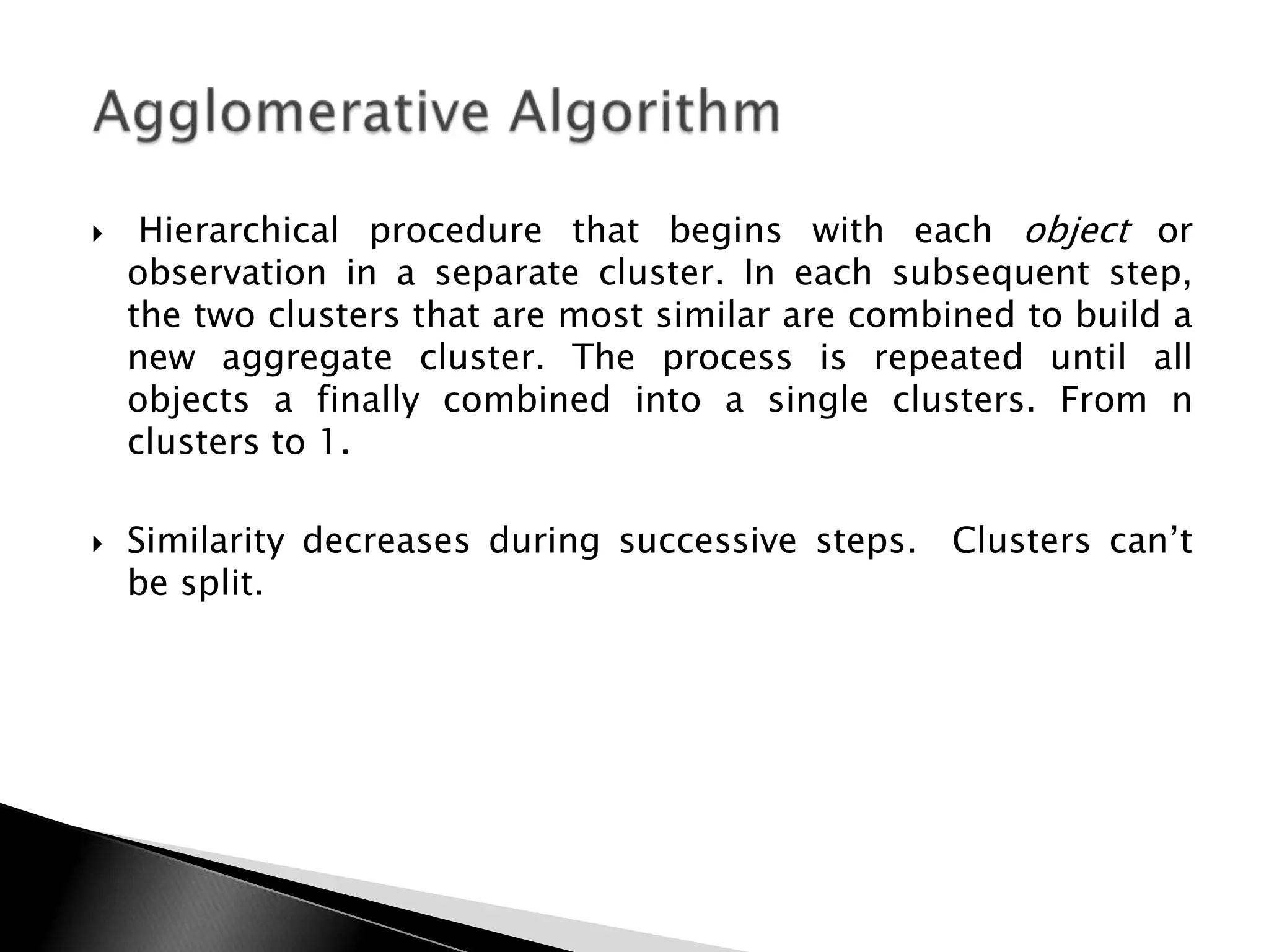     Hierarchical procedure that begins with each object or
    observation in a separate cluster. In each subsequent step,
    the two clusters that are most similar are combined to build a
    new aggregate cluster. The process is repeated until all
    objects a finally combined into a single clusters. From n
    clusters to 1.

   Similarity decreases during successive steps. Clusters can‟t
    be split.
 