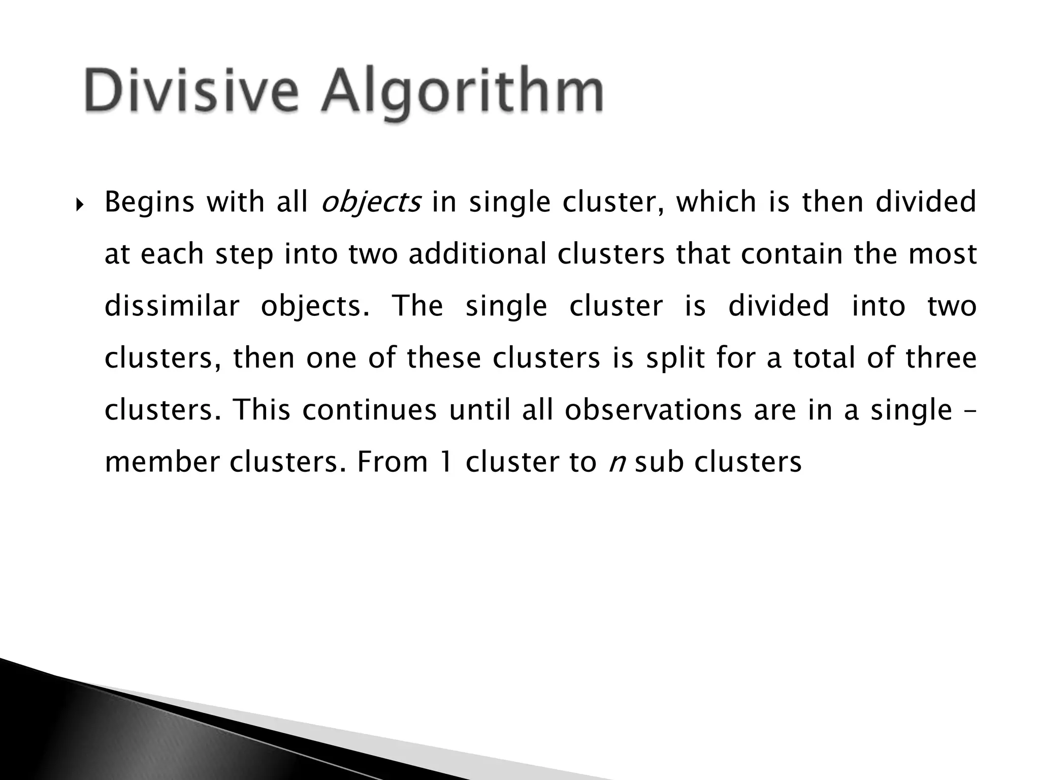   Begins with all objects in single cluster, which is then divided
    at each step into two additional clusters that contain the most
    dissimilar objects. The single cluster is divided into two
    clusters, then one of these clusters is split for a total of three
    clusters. This continues until all observations are in a single –
    member clusters. From 1 cluster to n sub clusters
 