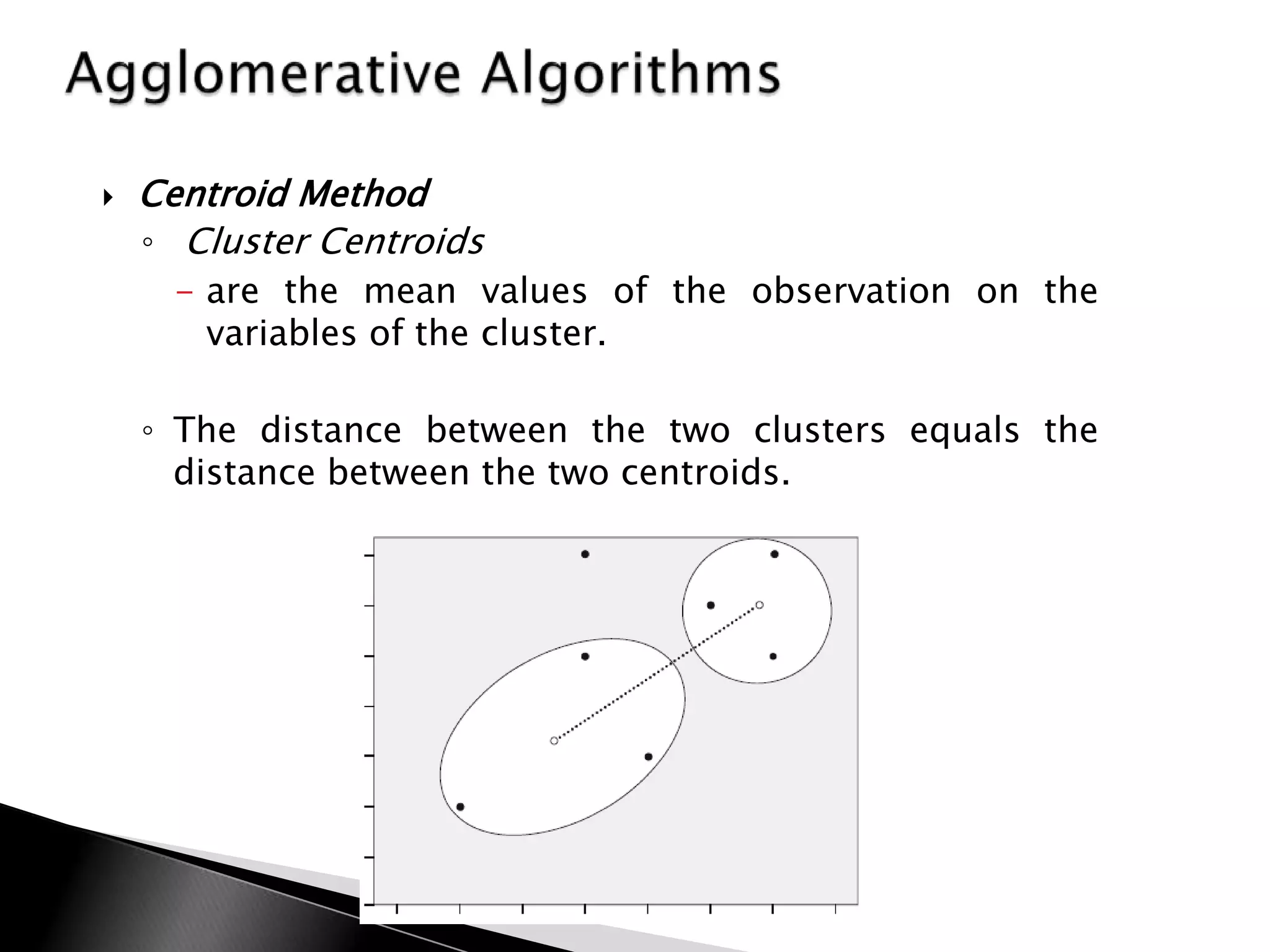    Centroid Method
    ◦ Cluster Centroids
      - are the mean values of the observation on the
        variables of the cluster.

    ◦ The distance between the two clusters equals the
      distance between the two centroids.
 