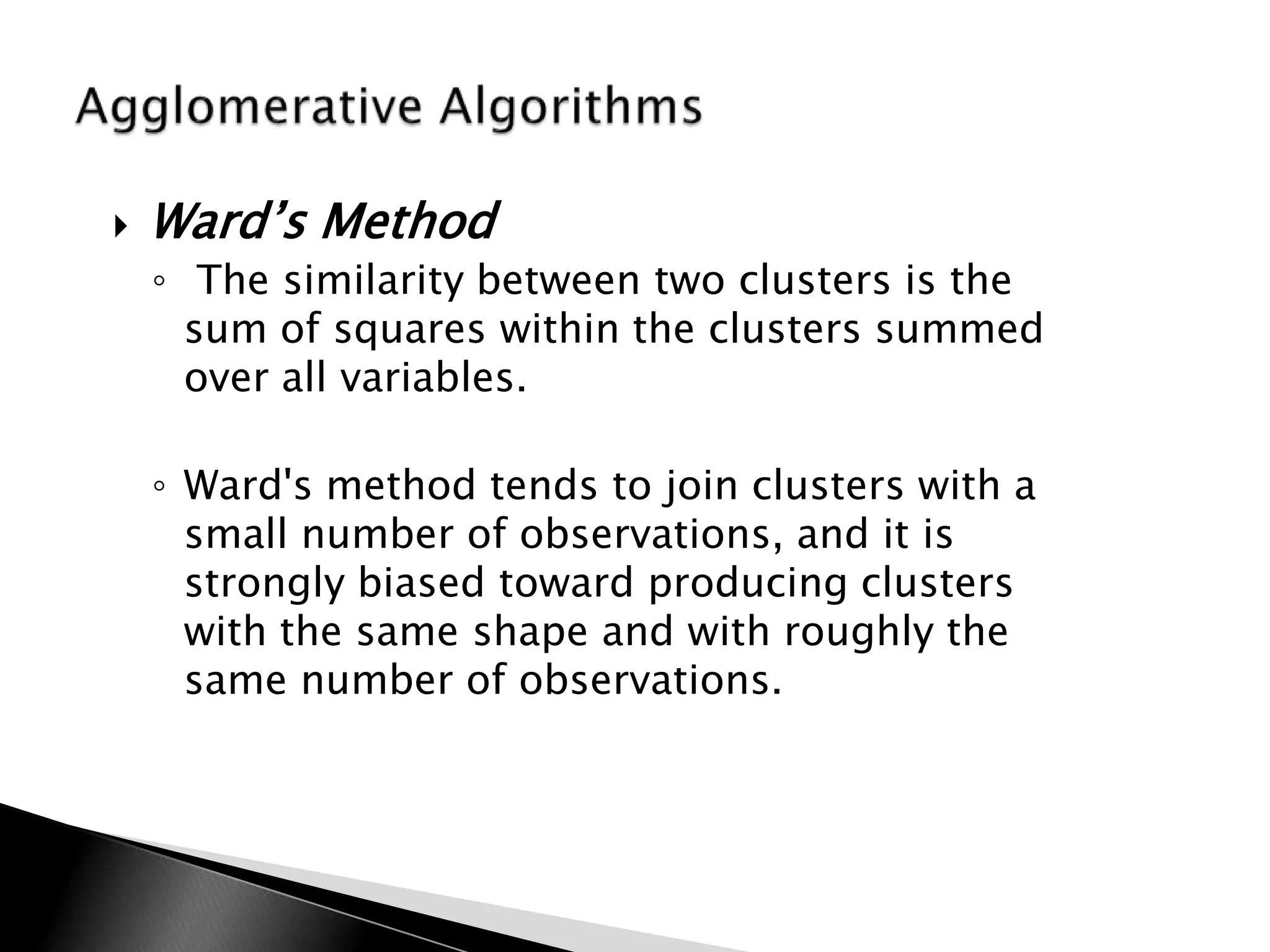    Ward‟s Method
    ◦ The similarity between two clusters is the
      sum of squares within the clusters summed
      over all variables.

    ◦ Ward's method tends to join clusters with a
      small number of observations, and it is
      strongly biased toward producing clusters
      with the same shape and with roughly the
      same number of observations.
 