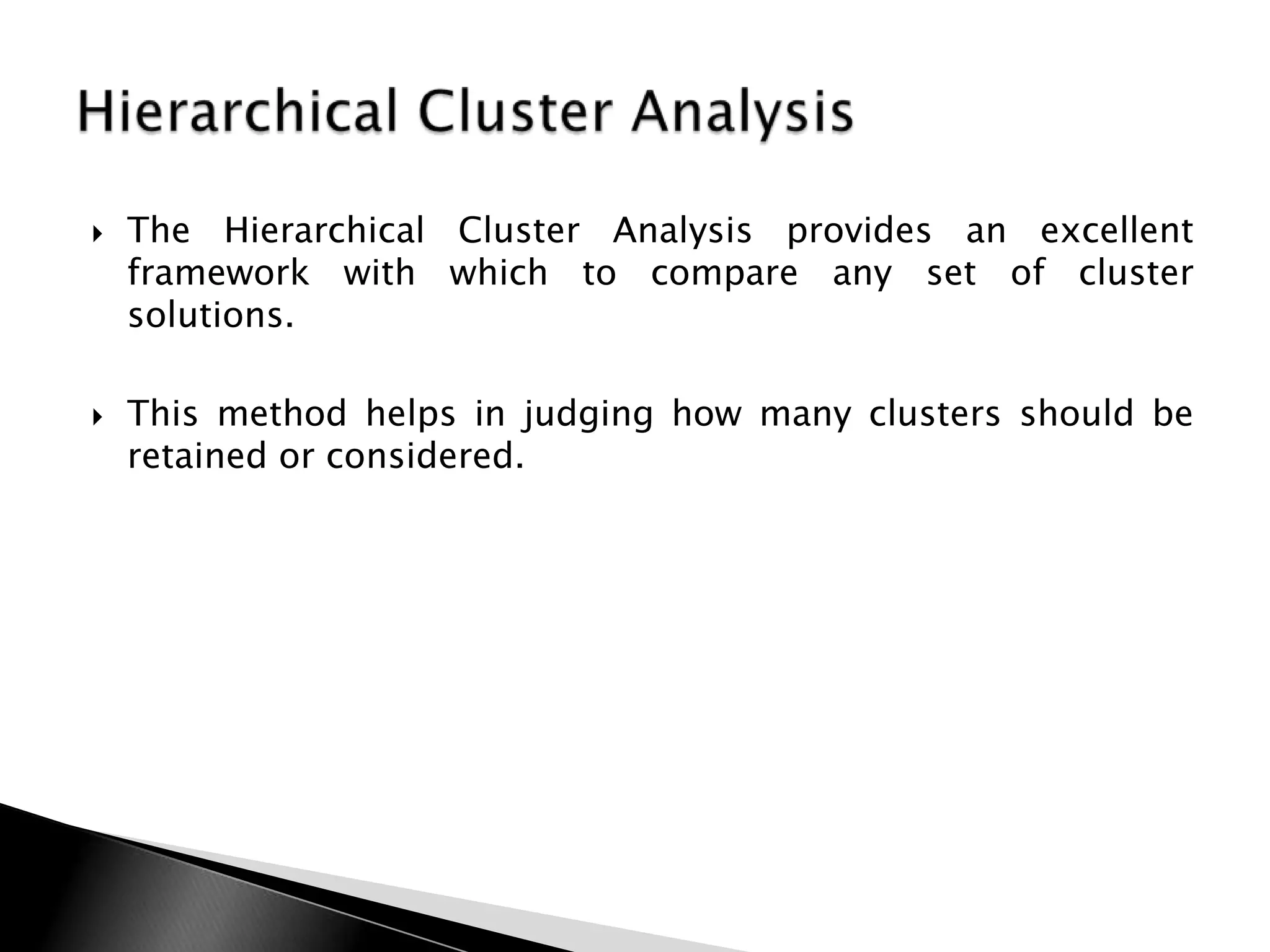    The Hierarchical Cluster Analysis provides an excellent
    framework with which to compare any set of cluster
    solutions.

   This method helps in judging how many clusters should be
    retained or considered.
 