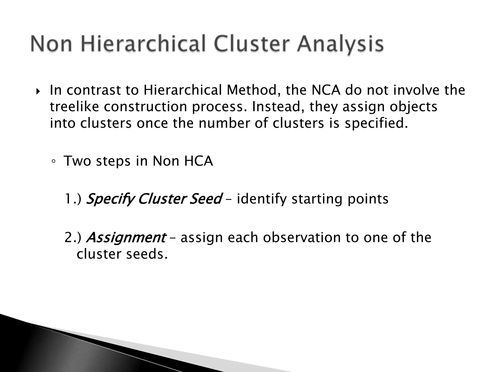    In contrast to Hierarchical Method, the NCA do not involve the
    treelike construction process. Instead, they assign objects
    into clusters once the number of clusters is specified.

    ◦ Two steps in Non HCA

      1.) Specify Cluster Seed – identify starting points

      2.) Assignment – assign each observation to one of the
        cluster seeds.
 