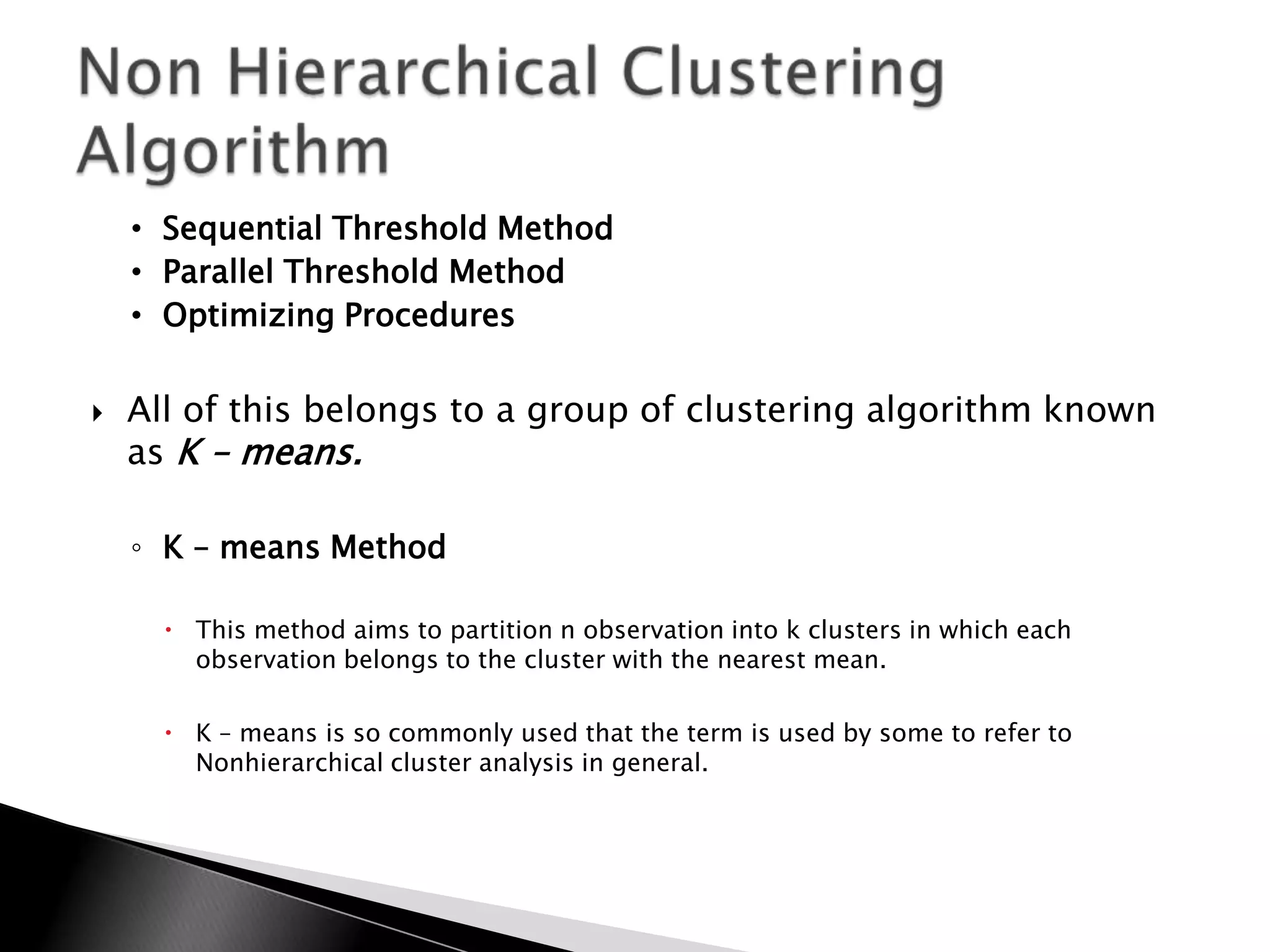 • Sequential Threshold Method
    • Parallel Threshold Method
    • Optimizing Procedures


   All of this belongs to a group of clustering algorithm known
    as K – means.

    ◦ K – means Method

       This method aims to partition n observation into k clusters in which each
        observation belongs to the cluster with the nearest mean.

       K – means is so commonly used that the term is used by some to refer to
        Nonhierarchical cluster analysis in general.
 