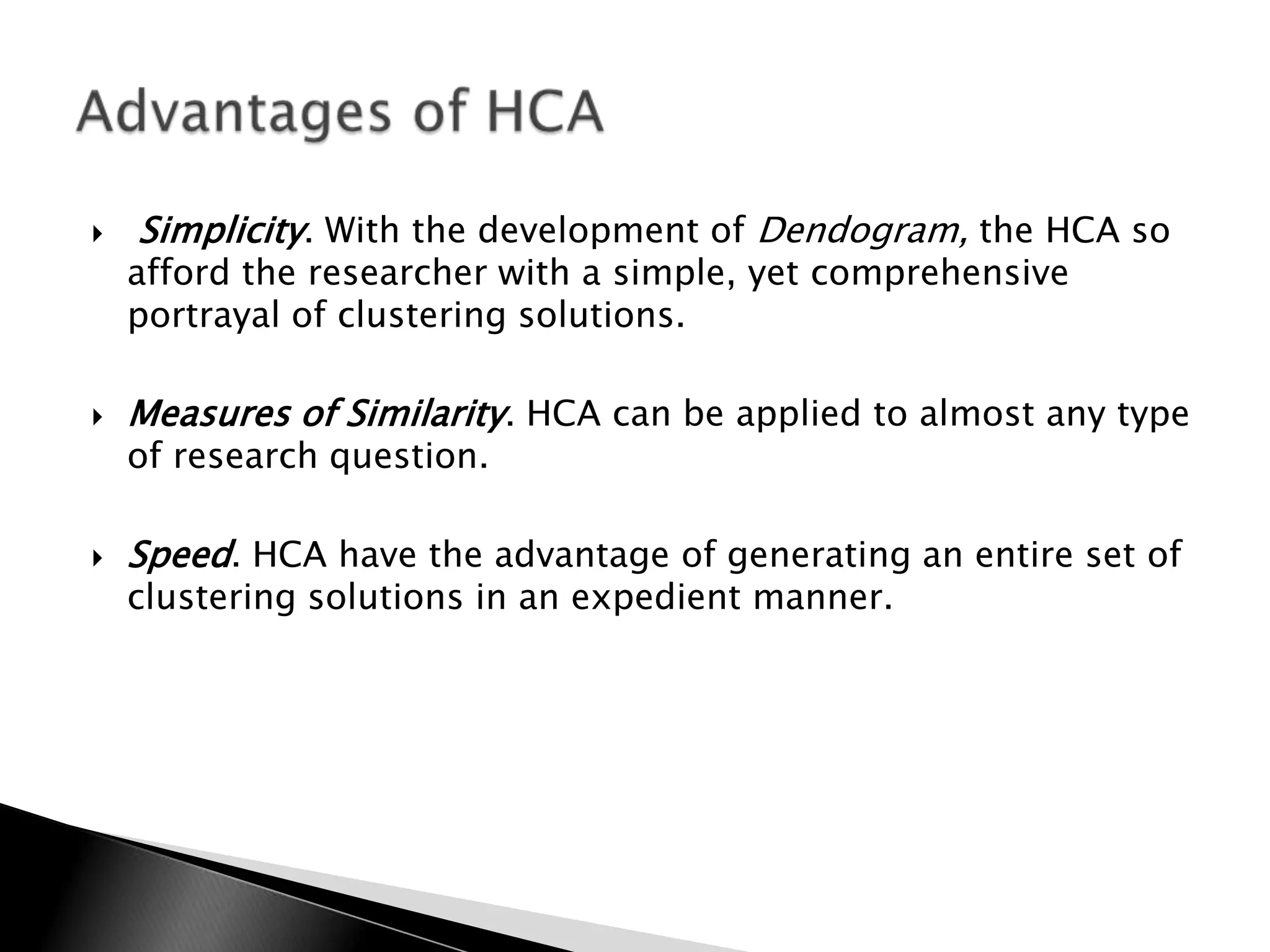    Simplicity. With the development of Dendogram, the HCA so
    afford the researcher with a simple, yet comprehensive
    portrayal of clustering solutions.

   Measures of Similarity. HCA can be applied to almost any type
    of research question.

   Speed. HCA have the advantage of generating an entire set of
    clustering solutions in an expedient manner.
 