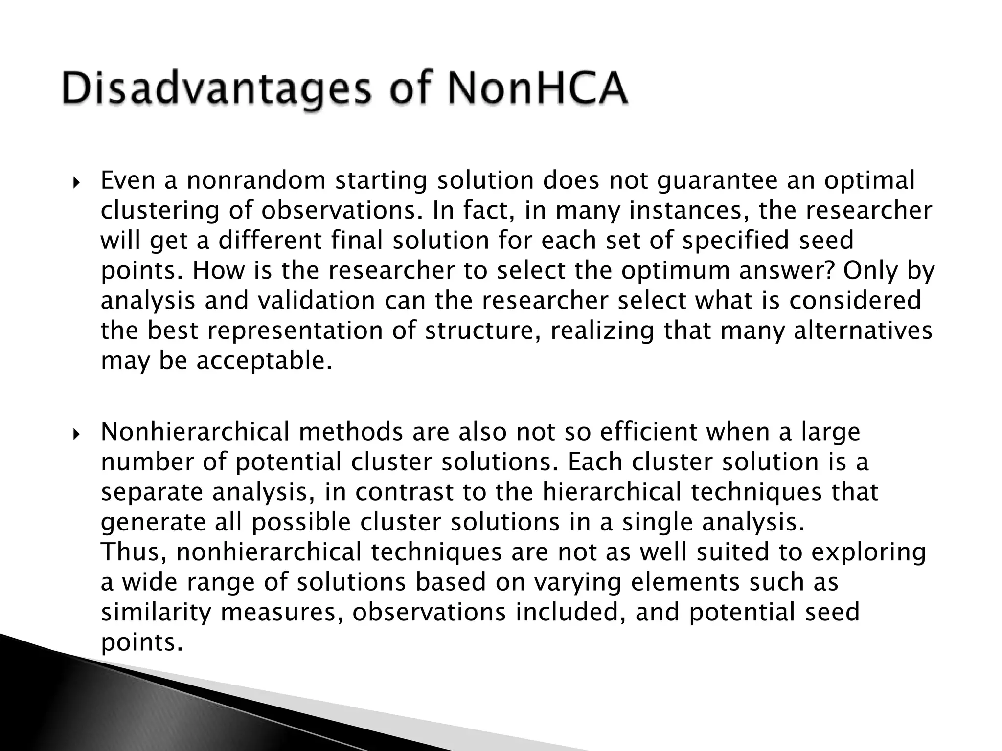    Even a nonrandom starting solution does not guarantee an optimal
    clustering of observations. In fact, in many instances, the researcher
    will get a different final solution for each set of specified seed
    points. How is the researcher to select the optimum answer? Only by
    analysis and validation can the researcher select what is considered
    the best representation of structure, realizing that many alternatives
    may be acceptable.

   Nonhierarchical methods are also not so efficient when a large
    number of potential cluster solutions. Each cluster solution is a
    separate analysis, in contrast to the hierarchical techniques that
    generate all possible cluster solutions in a single analysis.
    Thus, nonhierarchical techniques are not as well suited to exploring
    a wide range of solutions based on varying elements such as
    similarity measures, observations included, and potential seed
    points.
 