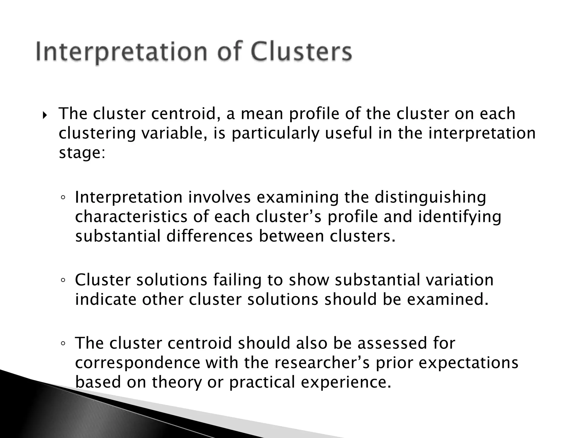    The cluster centroid, a mean profile of the cluster on each
    clustering variable, is particularly useful in the interpretation
    stage:

    ◦ Interpretation involves examining the distinguishing
      characteristics of each cluster‟s profile and identifying
      substantial differences between clusters.

    ◦ Cluster solutions failing to show substantial variation
      indicate other cluster solutions should be examined.

    ◦ The cluster centroid should also be assessed for
      correspondence with the researcher‟s prior expectations
      based on theory or practical experience.
 