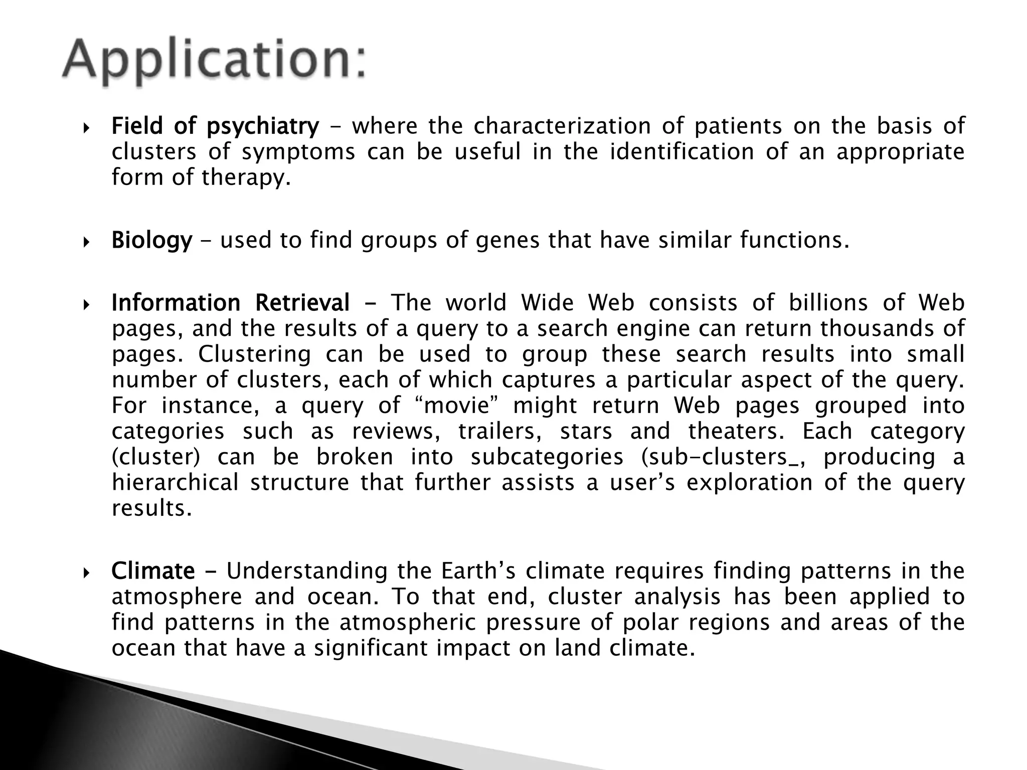    Field of psychiatry - where the characterization of patients on the basis of
    clusters of symptoms can be useful in the identification of an appropriate
    form of therapy.

   Biology - used to find groups of genes that have similar functions.

   Information Retrieval - The world Wide Web consists of billions of Web
    pages, and the results of a query to a search engine can return thousands of
    pages. Clustering can be used to group these search results into small
    number of clusters, each of which captures a particular aspect of the query.
    For instance, a query of “movie” might return Web pages grouped into
    categories such as reviews, trailers, stars and theaters. Each category
    (cluster) can be broken into subcategories (sub-clusters_, producing a
    hierarchical structure that further assists a user‟s exploration of the query
    results.

   Climate - Understanding the Earth‟s climate requires finding patterns in the
    atmosphere and ocean. To that end, cluster analysis has been applied to
    find patterns in the atmospheric pressure of polar regions and areas of the
    ocean that have a significant impact on land climate.
 