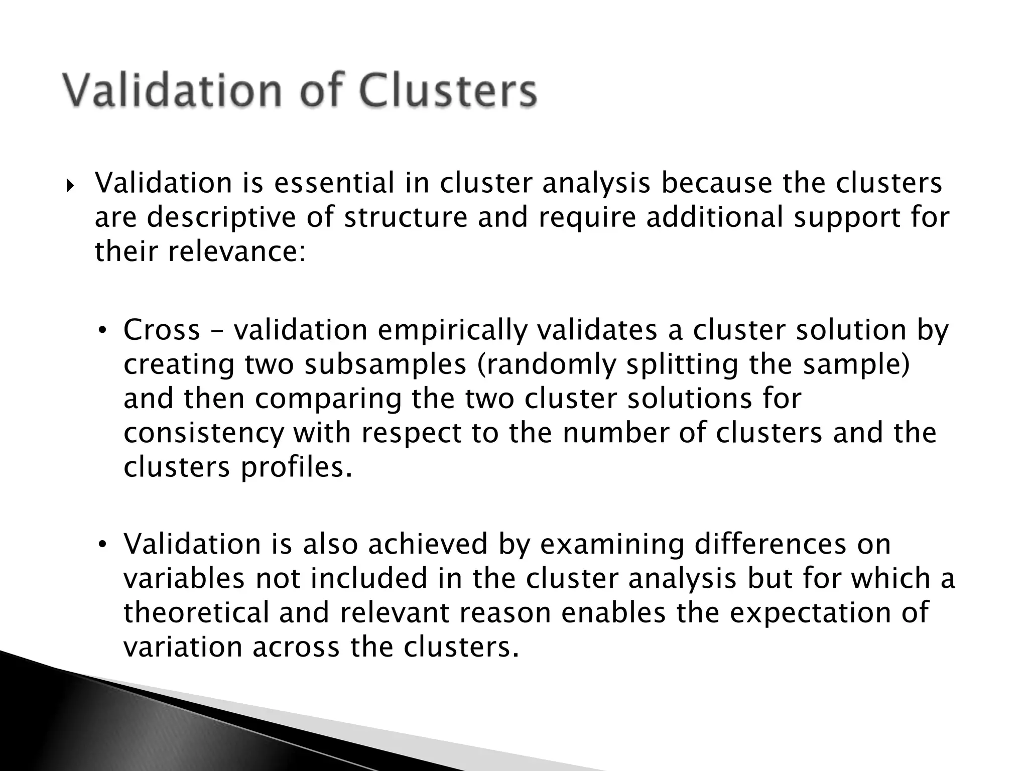    Validation is essential in cluster analysis because the clusters
    are descriptive of structure and require additional support for
    their relevance:

    • Cross – validation empirically validates a cluster solution by
      creating two subsamples (randomly splitting the sample)
      and then comparing the two cluster solutions for
      consistency with respect to the number of clusters and the
      clusters profiles.

    • Validation is also achieved by examining differences on
      variables not included in the cluster analysis but for which a
      theoretical and relevant reason enables the expectation of
      variation across the clusters.
 