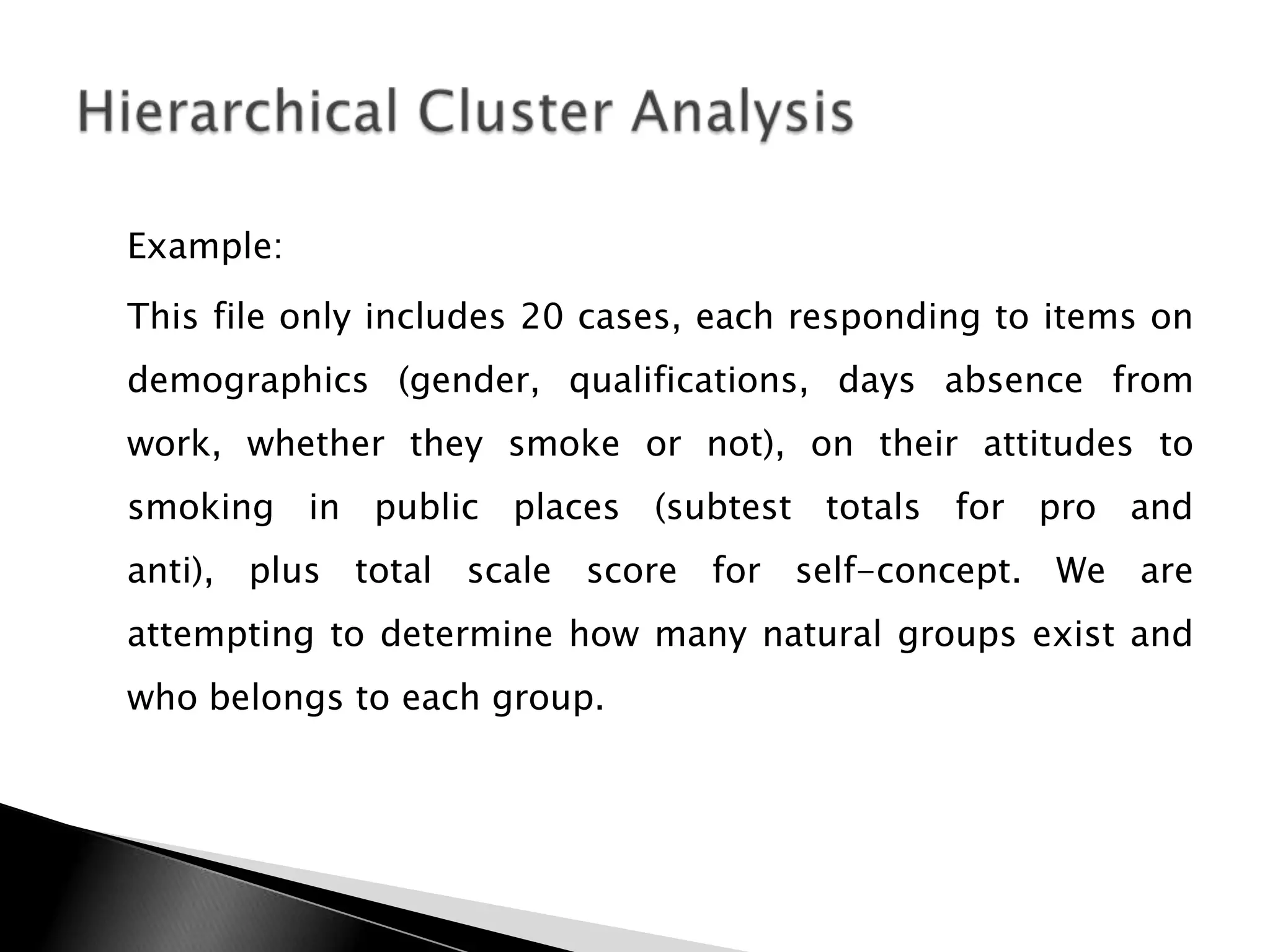 Example:
This file only includes 20 cases, each responding to items on
demographics (gender, qualifications, days absence from
work, whether they smoke or not), on their attitudes to
smoking in public places (subtest totals for pro and
anti), plus total scale score for self-concept. We are
attempting to determine how many natural groups exist and
who belongs to each group.
 