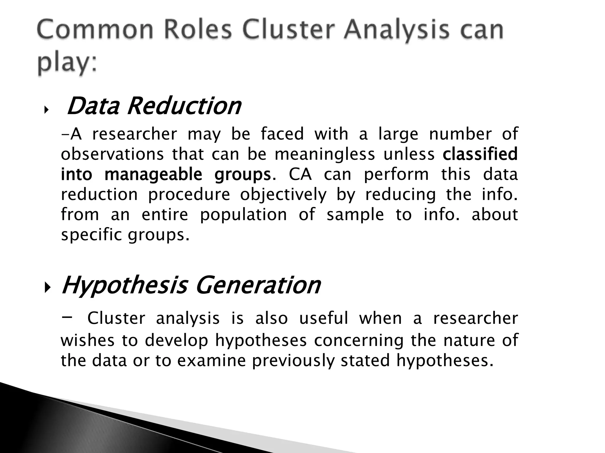    Data Reduction
    -A researcher may be faced with a large number of
    observations that can be meaningless unless classified
    into manageable groups. CA can perform this data
    reduction procedure objectively by reducing the info.
    from an entire population of sample to info. about
    specific groups.


   Hypothesis Generation
    -  Cluster analysis is also useful when a researcher
    wishes to develop hypotheses concerning the nature of
    the data or to examine previously stated hypotheses.
 