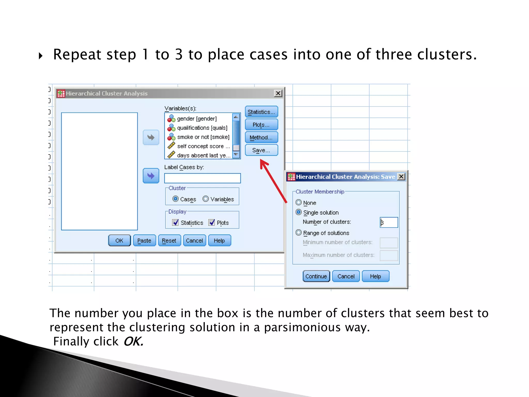   Repeat step 1 to 3 to place cases into one of three clusters.




    The number you place in the box is the number of clusters that seem best to
    represent the clustering solution in a parsimonious way.
     Finally click OK.
 