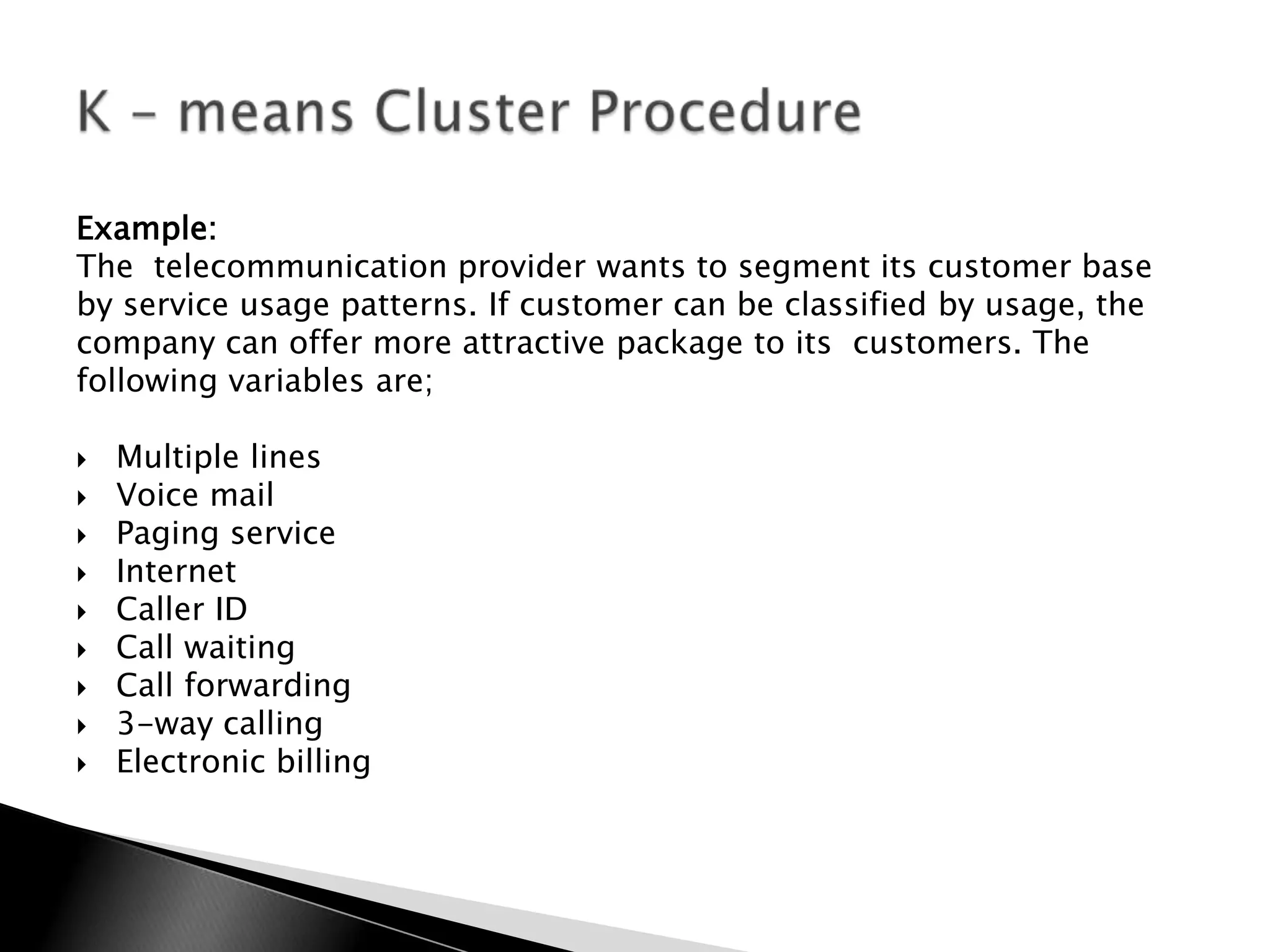 Example:
The telecommunication provider wants to segment its customer base
by service usage patterns. If customer can be classified by usage, the
company can offer more attractive package to its customers. The
following variables are;

   Multiple lines
   Voice mail
   Paging service
   Internet
   Caller ID
   Call waiting
   Call forwarding
   3-way calling
   Electronic billing
 