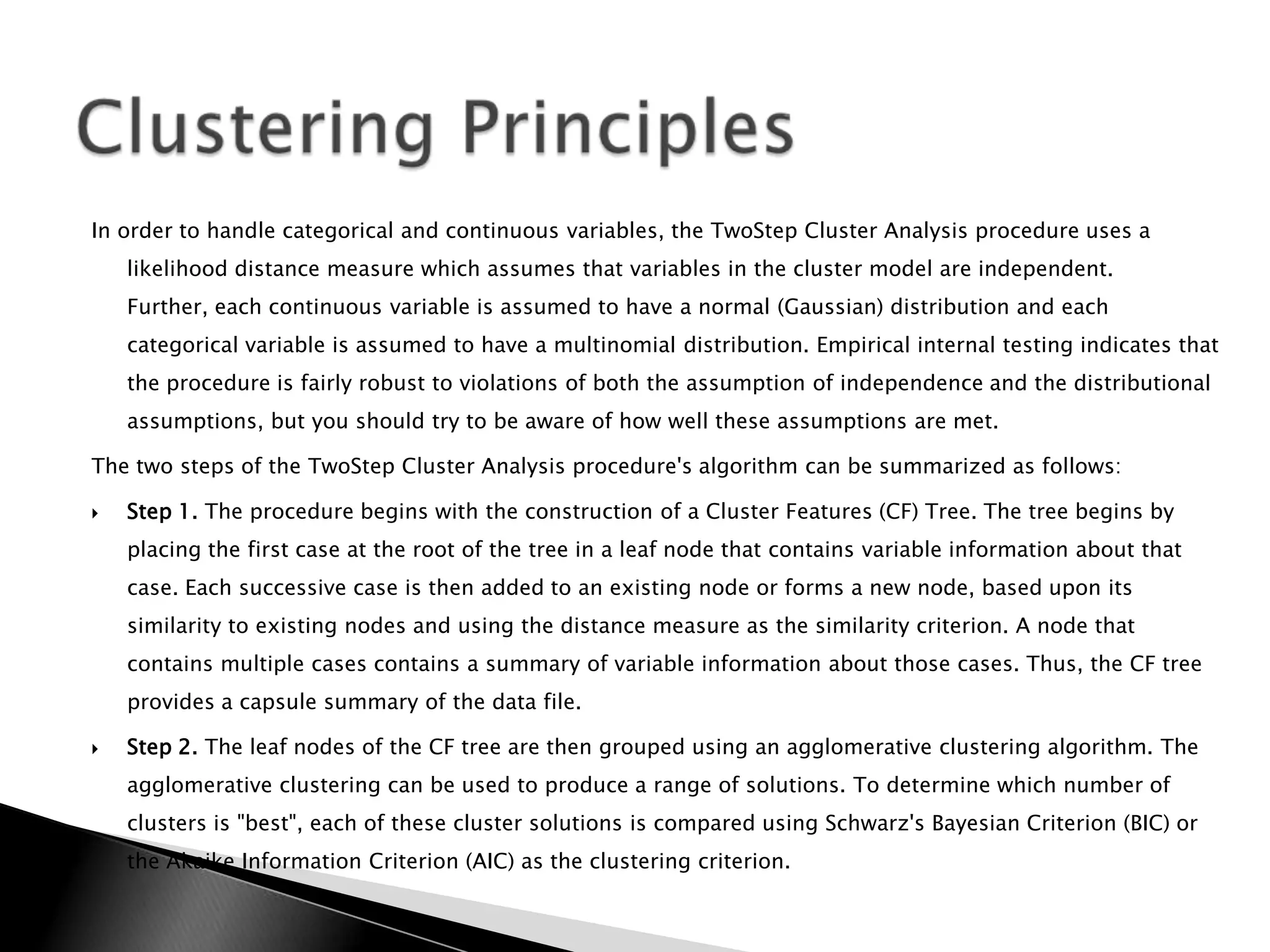 In order to handle categorical and continuous variables, the TwoStep Cluster Analysis procedure uses a
    likelihood distance measure which assumes that variables in the cluster model are independent.
    Further, each continuous variable is assumed to have a normal (Gaussian) distribution and each
    categorical variable is assumed to have a multinomial distribution. Empirical internal testing indicates that
    the procedure is fairly robust to violations of both the assumption of independence and the distributional
    assumptions, but you should try to be aware of how well these assumptions are met.

The two steps of the TwoStep Cluster Analysis procedure's algorithm can be summarized as follows:

   Step 1. The procedure begins with the construction of a Cluster Features (CF) Tree. The tree begins by
    placing the first case at the root of the tree in a leaf node that contains variable information about that
    case. Each successive case is then added to an existing node or forms a new node, based upon its
    similarity to existing nodes and using the distance measure as the similarity criterion. A node that
    contains multiple cases contains a summary of variable information about those cases. Thus, the CF tree
    provides a capsule summary of the data file.

   Step 2. The leaf nodes of the CF tree are then grouped using an agglomerative clustering algorithm. The
    agglomerative clustering can be used to produce a range of solutions. To determine which number of
    clusters is "best", each of these cluster solutions is compared using Schwarz's Bayesian Criterion (BIC) or
    the Akaike Information Criterion (AIC) as the clustering criterion.
 