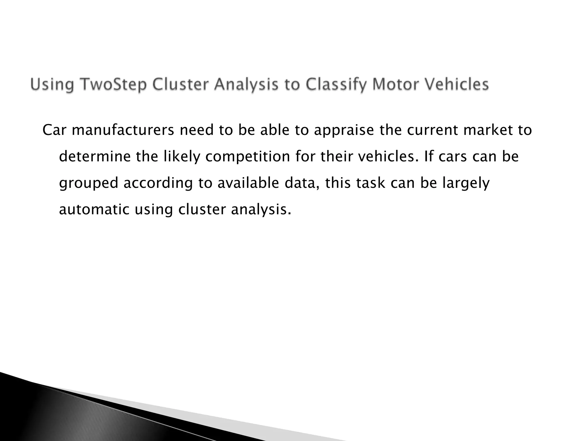 Car manufacturers need to be able to appraise the current market to
  determine the likely competition for their vehicles. If cars can be
  grouped according to available data, this task can be largely
  automatic using cluster analysis.
 
