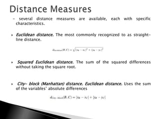 -    several distance    measures are        available,   each with   specific
    characteristics.

   Euclidean distance. The most commonly recognized to as straight-
    line distance.




   Squared Euclidean distance. The sum of the squared differences
    without taking the square root.



   City- block (Manhattan) distance. Euclidean distance. Uses the sum
    of the variables‟ absolute differences
 