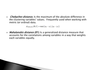    Chebychev distance. Is the maximum of the absolute difference in
    the clustering variables‟ values. Frequently used when working with
    metric (or ordinal) data.



   Mahalanobis distance (D2). Is a generalized distance measure that
    accounts for the correlations among variables in a way that weights
    each variables equally.
 