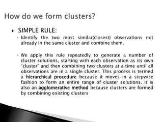    SIMPLE RULE:
    ◦ Identify the two most similar(closest) observations not
      already in the same cluster and combine them.

    ◦ We apply this rule repeatedly to generate a number of
      cluster solutions, starting with each observation as its own
      “cluster” and then combining two clusters at a time until all
      observations are in a single cluster. This process is termed
      a hierarchical procedure because it moves in a stepwise
      fashion to form an entire range of cluster solutions. It is
      also an agglomerative method because clusters are formed
      by combining existing clusters
 