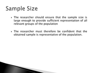    The researcher should ensure that the sample size is
    large enough to provide sufficient representation of all
    relevant groups of the population

   The researcher must therefore be confident that the
    obtained sample is representative of the population.
 