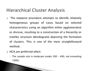    The stepwise procedure attempts to identify relatively
    homogeneous groups of cases based on selected
    characteristics using an algorithm either agglomerative
    or divisive, resulting to a construction of a hierarchy or
    treelike structure (dendogram) depicting the formation
    of clusters. This is one of the most straightforward
    method.
   HCA are preferred when:
    ◦ The sample size is moderate (under 300 – 400, not exceeding
      1000).
 