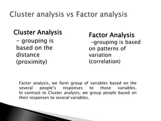 Cluster Analysis                    Factor Analysis
 - grouping is                       -grouping is based
based on the                        on patterns of
distance                            variation
(proximity)                         (correlation)


 Factor analysis, we form group of variables based on the
 several    people‟s   responses       to those   variables.
 In contrast to Cluster analysis, we group people based on
 their responses to several variables.
 