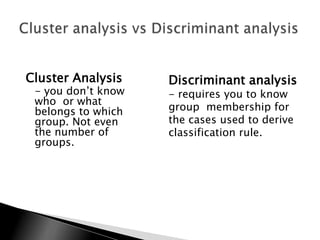 Cluster Analysis    Discriminant analysis
 - you don‟t know   - requires you to know
 who or what
 belongs to which   group membership for
 group. Not even    the cases used to derive
 the number of      classification rule.
 groups.
 