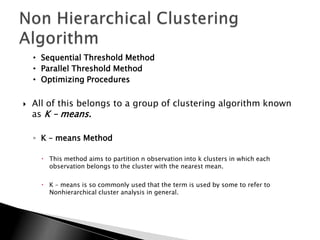 • Sequential Threshold Method
    • Parallel Threshold Method
    • Optimizing Procedures


   All of this belongs to a group of clustering algorithm known
    as K – means.

    ◦ K – means Method

       This method aims to partition n observation into k clusters in which each
        observation belongs to the cluster with the nearest mean.

       K – means is so commonly used that the term is used by some to refer to
        Nonhierarchical cluster analysis in general.
 
