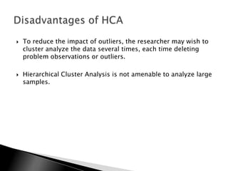    To reduce the impact of outliers, the researcher may wish to
    cluster analyze the data several times, each time deleting
    problem observations or outliers.

   Hierarchical Cluster Analysis is not amenable to analyze large
    samples.
 