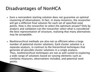    Even a nonrandom starting solution does not guarantee an optimal
    clustering of observations. In fact, in many instances, the researcher
    will get a different final solution for each set of specified seed
    points. How is the researcher to select the optimum answer? Only by
    analysis and validation can the researcher select what is considered
    the best representation of structure, realizing that many alternatives
    may be acceptable.

   Nonhierarchical methods are also not so efficient when a large
    number of potential cluster solutions. Each cluster solution is a
    separate analysis, in contrast to the hierarchical techniques that
    generate all possible cluster solutions in a single analysis.
    Thus, nonhierarchical techniques are not as well suited to exploring
    a wide range of solutions based on varying elements such as
    similarity measures, observations included, and potential seed
    points.
 