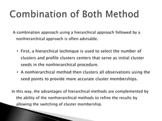 A combination approach using a hierarchical approach followed by a
  nonhierarchical approach is often advisable.


  • First, a hierarchical technique is used to select the number of
    clusters and profile clusters centers that serve as initial cluster
    seeds in the nonhierarchical procedure.
  • A nonhierarchical method then clusters all observations using the
    seed points to provide more accurate cluster memberships.


In this way, the advantages of hierarchical methods are complemented by
  the ability of the nonhierarchical methods to refine the results by
  allowing the switching of cluster membership.
 