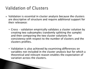    Validation is essential in cluster analysis because the clusters
    are descriptive of structure and require additional support for
    their relevance:

    • Cross – validation empirically validates a cluster solution by
      creating two subsamples (randomly splitting the sample)
      and then comparing the two cluster solutions for
      consistency with respect to the number of clusters and the
      clusters profiles.

    • Validation is also achieved by examining differences on
      variables not included in the cluster analysis but for which a
      theoretical and relevant reason enables the expectation of
      variation across the clusters.
 