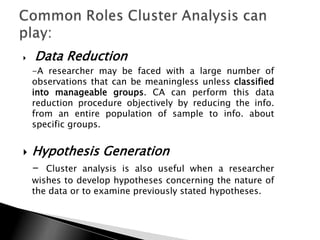    Data Reduction
    -A researcher may be faced with a large number of
    observations that can be meaningless unless classified
    into manageable groups. CA can perform this data
    reduction procedure objectively by reducing the info.
    from an entire population of sample to info. about
    specific groups.


   Hypothesis Generation
    -  Cluster analysis is also useful when a researcher
    wishes to develop hypotheses concerning the nature of
    the data or to examine previously stated hypotheses.
 