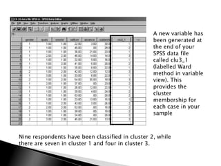 A new variable has
                                                  been generated at
                                                  the end of your
                                                  SPSS data file
                                                  called clu3_1
                                                  (labelled Ward
                                                  method in variable
                                                  view). This
                                                  provides the
                                                  cluster
                                                  membership for
                                                  each case in your
                                                  sample



Nine respondents have been classified in cluster 2, while
there are seven in cluster 1 and four in cluster 3.
 