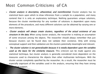    Cluster analysis is descriptive, atheoretical, and noninferential. Cluster analysis has no
    statistical basis upon which to draw inferences from a sample to a population, and many
    contend that it is only an exploratory technique. Nothing guarantees unique solutions,
    because the cluster membership for any number of solutions is dependent upon many
    elements of the procedure, and many different solutions can be obtained by varying one or
    more elements.
   Cluster analysis will always create clusters, regardless of the actual existence of any
    structure in the data. When using cluster analysis, the researcher is making an assumption
    of some structure among the objects. The researcher should always remember that just
    because clusters can be found does not validate their existence. Only with strong
    conceptual support and then validation are the clusters potentially meaningful and relevant.
   The cluster solution is not generalizable because it is totally dependent upon the variables
    used as the basis for the similarity measure. This criticism can be made against any
    statistical technique, but cluster analysis is generally considered more dependent on the
    measures used to characterize the objects than other multivariate techniques. With the
    cluster variate completely specified by the researcher. As a result, the researcher must be
    especially cognizant of the variables used in the analysis, ensuring that they have strong
    conceptual support.
 