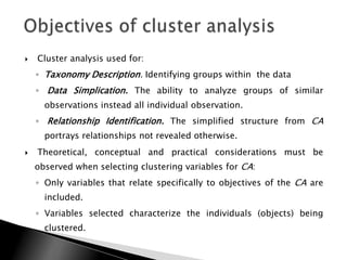    Cluster analysis used for:
    ◦ Taxonomy Description. Identifying groups within the data
    ◦ Data Simplication. The ability to analyze groups of similar
      observations instead all individual observation.
    ◦ Relationship Identification. The simplified structure from CA
      portrays relationships not revealed otherwise.
   Theoretical, conceptual and practical considerations must be
    observed when selecting clustering variables for CA:
    ◦ Only variables that relate specifically to objectives of the CA are
      included.
    ◦ Variables selected characterize the individuals (objects) being
      clustered.
 