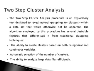   The Two Step Cluster Analysis procedure is an exploratory
    tool designed to reveal natural groupings (or clusters) within
    a data set that would otherwise not be apparent. The
    algorithm employed by this procedure has several desirable
    features that differentiate it from traditional clustering
    techniques:
• The ability to create clusters based on both categorical and
    continuous variables.
• Automatic selection of the number of clusters.
• The ability to analyze large data files efficiently.
 