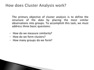 The primary objective of cluster analysis is to define the
 structure of the data by placing the most similar
 observations into groups. To accomplish this task, we must
 address three basic questions:

◦ How do we measure similarity?
◦ How do we form clusters?
◦ How many groups do we form?
 