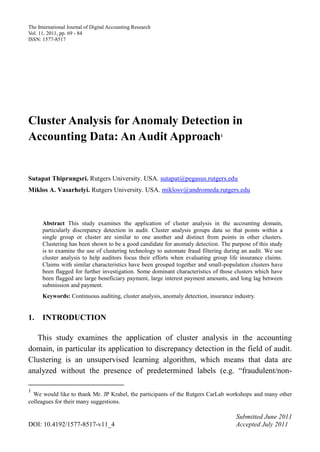 The International Journal of Digital Accounting Research
Vol. 11, 2011, pp. 69 - 84
ISSN: 1577-8517




Cluster Analysis for Anomaly Detection in
Accounting Data: An Audit Approach                                            1




Sutapat Thiprungsri. Rutgers University. USA. sutapat@pegasus.rutgers.edu
Miklos A. Vasarhelyi. Rutgers University. USA. miklosv@andromeda.rutgers.edu




      Abstract This study examines the application of cluster analysis in the accounting domain,
      particularly discrepancy detection in audit. Cluster analysis groups data so that points within a
      single group or cluster are similar to one another and distinct from points in other clusters.
      Clustering has been shown to be a good candidate for anomaly detection. The purpose of this study
      is to examine the use of clustering technology to automate fraud filtering during an audit. We use
      cluster analysis to help auditors focus their efforts when evaluating group life insurance claims.
      Claims with similar characteristics have been grouped together and small-population clusters have
      been flagged for further investigation. Some dominant characteristics of those clusters which have
      been flagged are large beneficiary payment, large interest payment amounts, and long lag between
      submission and payment.
      Keywords: Continuous auditing, cluster analysis, anomaly detection, insurance industry.


1.    INTRODUCTION

   This study examines the application of cluster analysis in the accounting
domain, in particular its application to discrepancy detection in the field of audit.
Clustering is an unsupervised learning algorithm, which means that data are
analyzed without the presence of predetermined labels (e.g. “fraudulent/non-

1
  We would like to thank Mr. JP Krahel, the participants of the Rutgers CarLab workshops and many other
colleagues for their many suggestions.

                                                                                     Submitted June 2011
DOI: 10.4192/1577-8517-v11_4                                                         Accepted July 2011
 