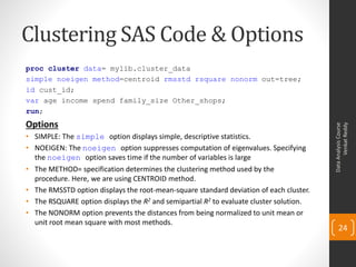 Clustering SAS Code & Options
proc cluster data= mylib.cluster_data
simple noeigen method=centroid rmsstd rsquare nonorm out=tree;
id cust_id;
var age income spend family_size Other_shops;
run;
Options




                                                                                              Venkat Reddy
                                                                                        Data Analysis Course
• SIMPLE: The simple option displays simple, descriptive statistics.
• NOEIGEN: The noeigen option suppresses computation of eigenvalues. Specifying
  the noeigen option saves time if the number of variables is large
• The METHOD= specification determines the clustering method used by the
  procedure. Here, we are using CENTROID method.
• The RMSSTD option displays the root-mean-square standard deviation of each cluster.
• The RSQUARE option displays the R2 and semipartial R2 to evaluate cluster solution.
• The NONORM option prevents the distances from being normalized to unit mean or
  unit root mean square with most methods.
                                                                                            24
 