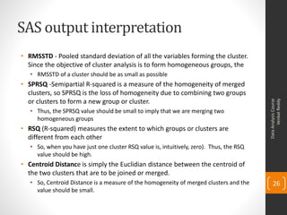 SAS output interpretation
• RMSSTD - Pooled standard deviation of all the variables forming the cluster.
  Since the objective of cluster analysis is to form homogeneous groups, the
   • RMSSTD of a cluster should be as small as possible
• SPRSQ -Semipartial R-squared is a measure of the homogeneity of merged
  clusters, so SPRSQ is the loss of homogeneity due to combining two groups
  or clusters to form a new group or cluster.




                                                                                                Venkat Reddy
                                                                                          Data Analysis Course
   • Thus, the SPRSQ value should be small to imply that we are merging two
     homogeneous groups
• RSQ (R-squared) measures the extent to which groups or clusters are
  different from each other
   • So, when you have just one cluster RSQ value is, intuitively, zero). Thus, the RSQ
     value should be high.
• Centroid Distance is simply the Euclidian distance between the centroid of
  the two clusters that are to be joined or merged.
   • So, Centroid Distance is a measure of the homogeneity of merged clusters and the         26
     value should be small.
 