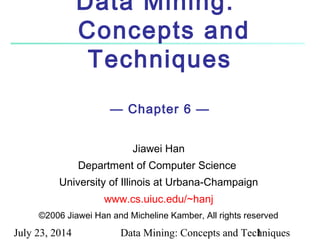 July 23, 2014 Data Mining: Concepts and Techniques1
Data Mining:
Concepts and
Techniques
— Chapter 6 —
Jiawei Han
Department of Computer Science
University of Illinois at Urbana-Champaign
www.cs.uiuc.edu/~hanj
©2006 Jiawei Han and Micheline Kamber, All rights reserved
 