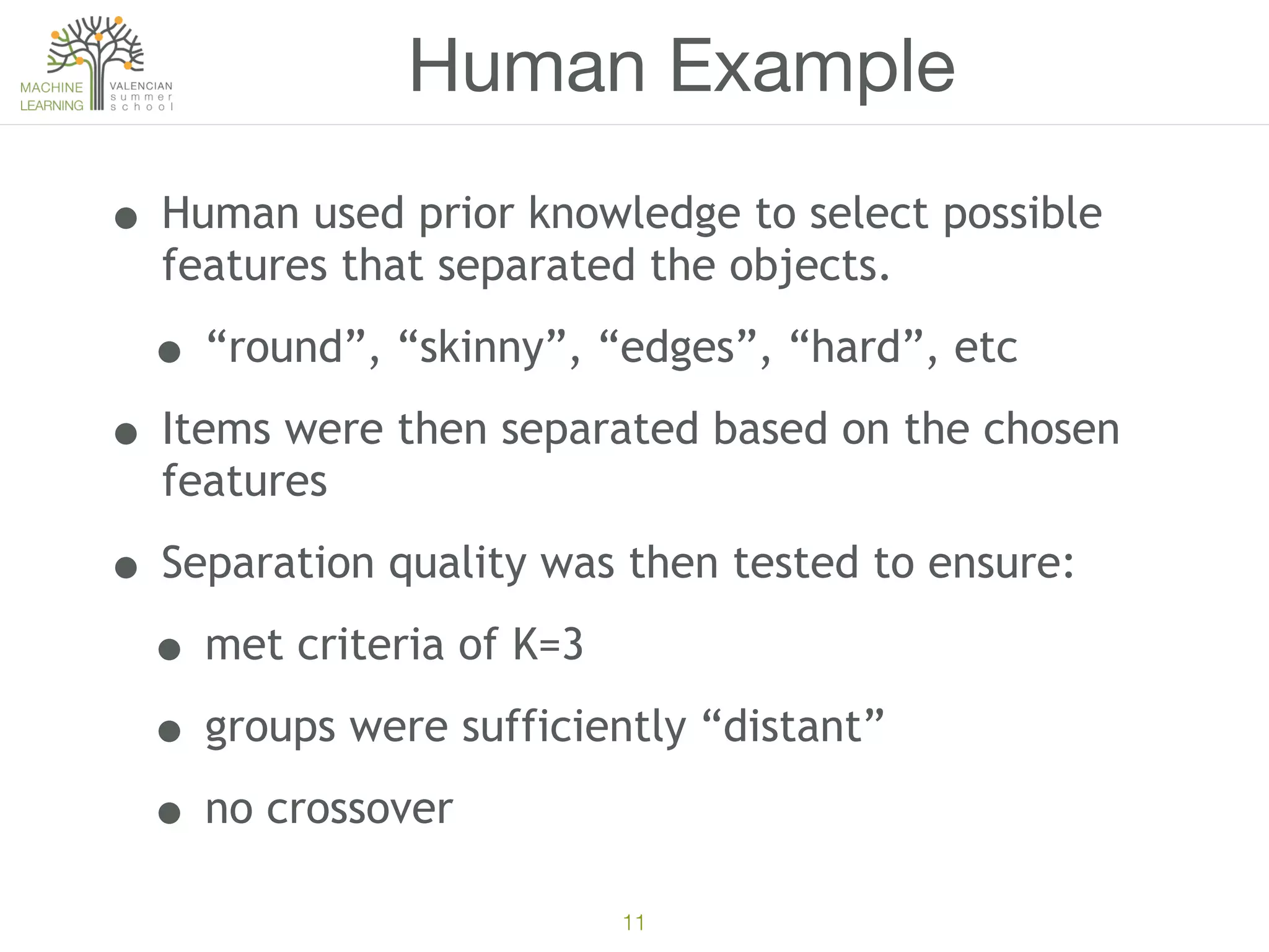 11
Human Example
• Human used prior knowledge to select possible
features that separated the objects.
• “round”, “skinny”, “edges”, “hard”, etc
• Items were then separated based on the chosen
features
• Separation quality was then tested to ensure:
• met criteria of K=3
• groups were sufficiently “distant”
• no crossover
 