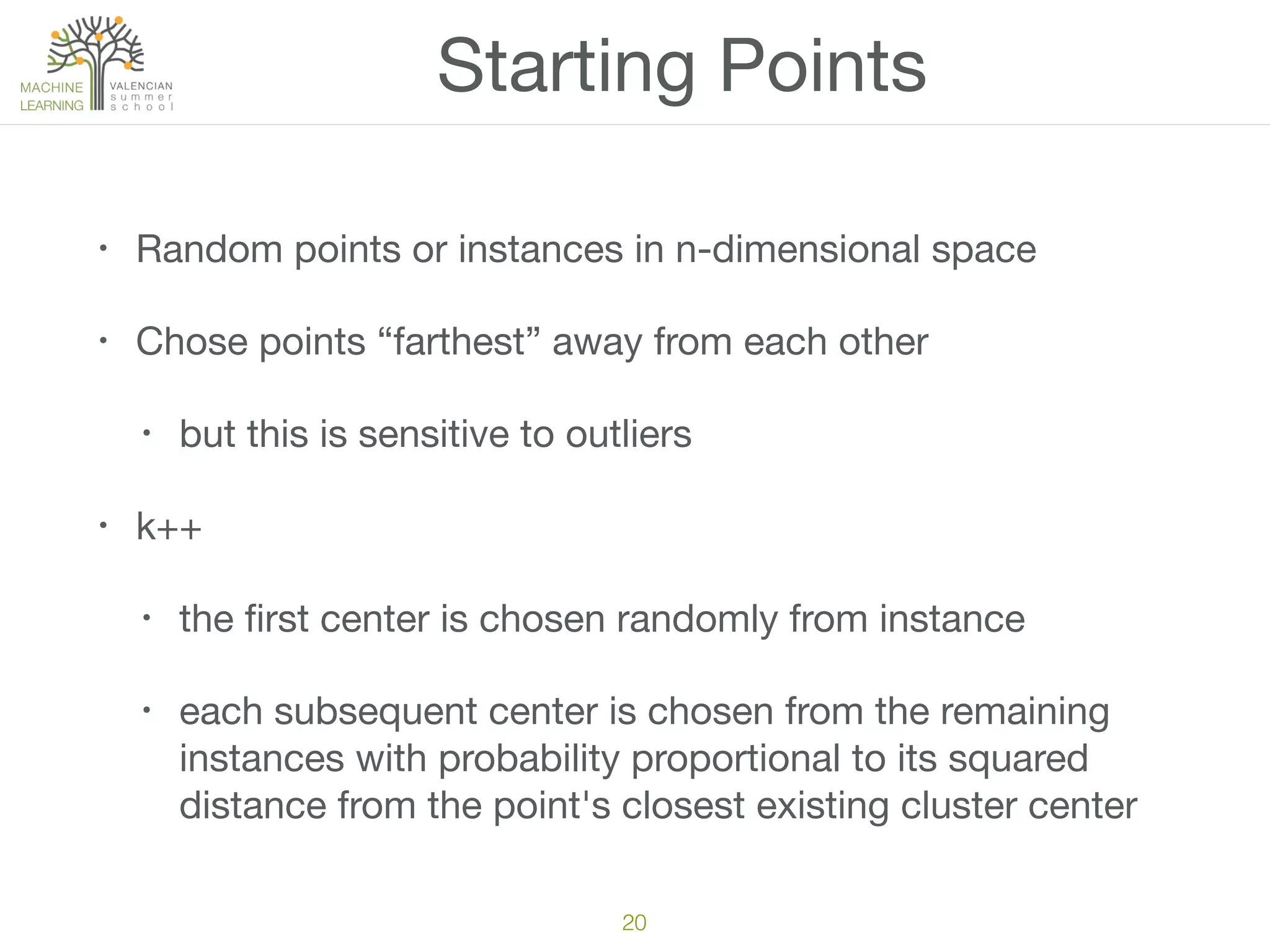 20
Starting Points
• Random points or instances in n-dimensional space

• Chose points “farthest” away from each other

• but this is sensitive to outliers 

• k++

• the ﬁrst center is chosen randomly from instance

• each subsequent center is chosen from the remaining
instances with probability proportional to its squared
distance from the point's closest existing cluster center
 