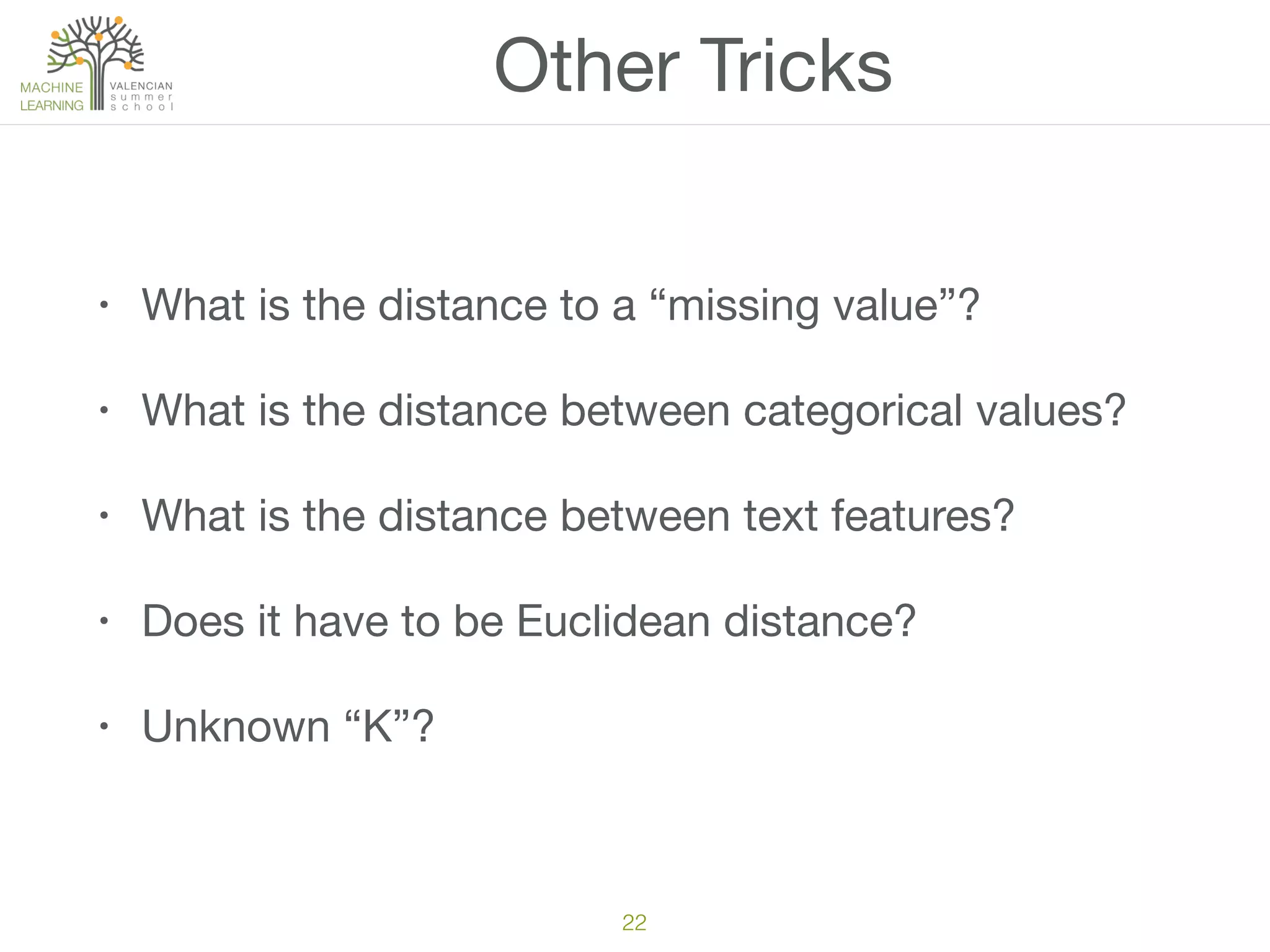 22
Other Tricks
• What is the distance to a “missing value”?

• What is the distance between categorical values?

• What is the distance between text features?

• Does it have to be Euclidean distance?

• Unknown “K”?
 