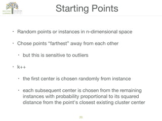 20
Starting Points
• Random points or instances in n-dimensional space

• Chose points “farthest” away from each other

• but this is sensitive to outliers 

• k++

• the ﬁrst center is chosen randomly from instance

• each subsequent center is chosen from the remaining
instances with probability proportional to its squared
distance from the point's closest existing cluster center
 
