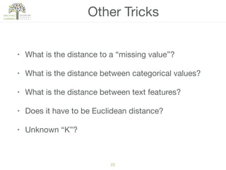 22
Other Tricks
• What is the distance to a “missing value”?

• What is the distance between categorical values?

• What is the distance between text features?

• Does it have to be Euclidean distance?

• Unknown “K”?
 