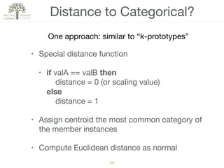 24
Distance to Categorical?
• Special distance function

• if valA == valB then 
distance = 0 (or scaling value)  
else  
distance = 1

• Assign centroid the most common category of
the member instances

• Compute Euclidean distance as normal
One approach: similar to “k-prototypes”
 