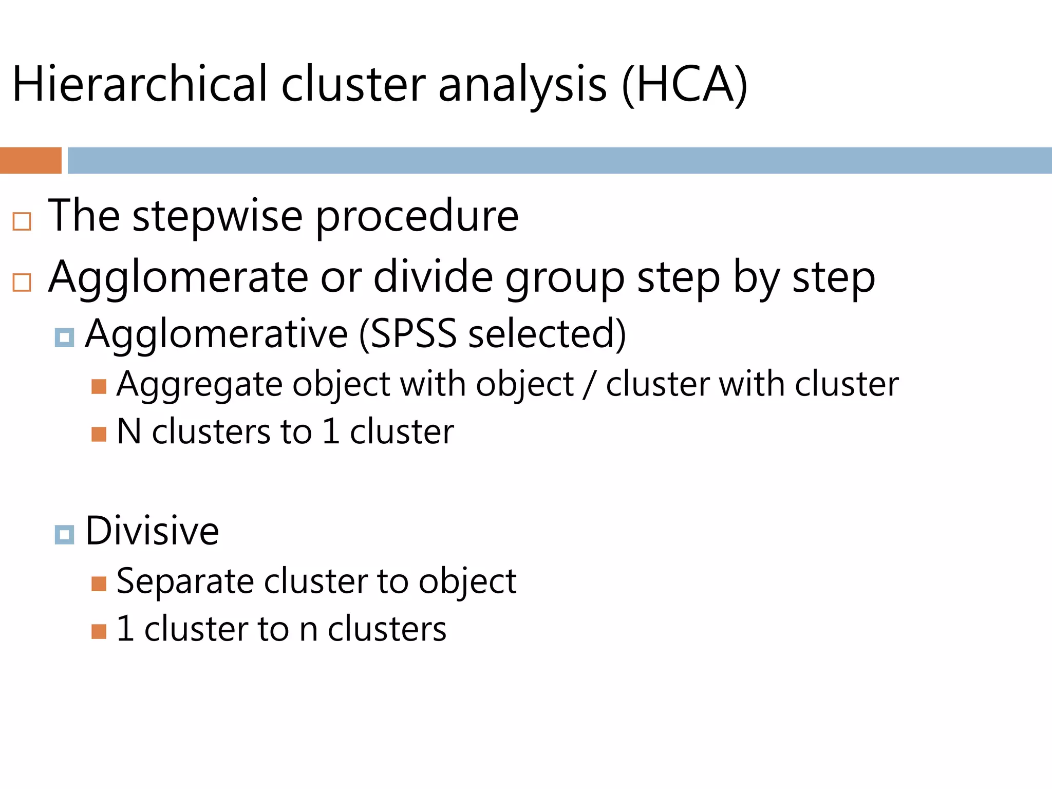 Hierarchical cluster analysis (HCA)
 The stepwise procedure
 Agglomerate or divide group step by step
 Agglomerative (SPSS selected)
 Aggregate object with object / cluster with cluster
 N clusters to 1 cluster
 Divisive
 Separate cluster to object
 1 cluster to n clusters
 
