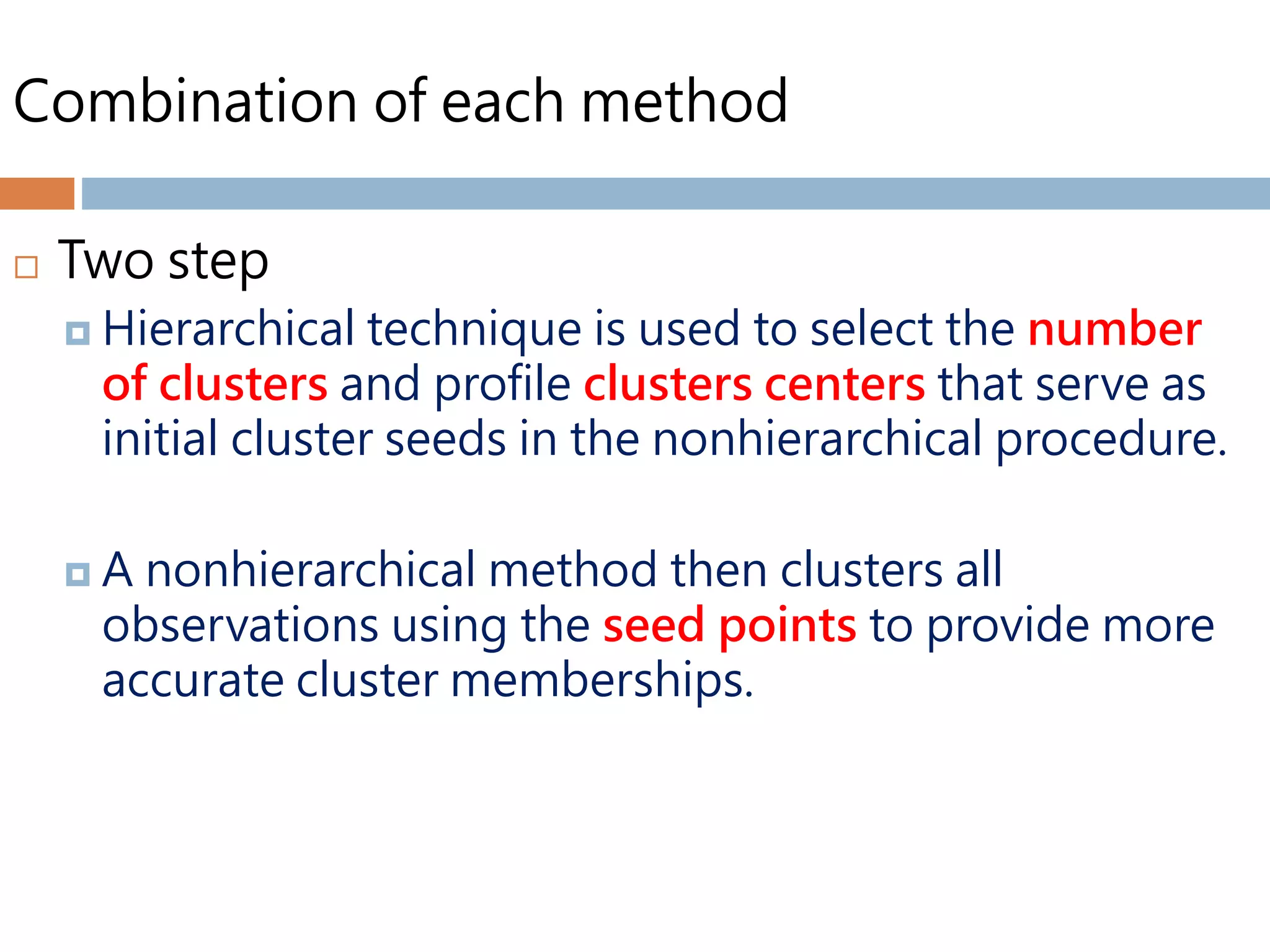 Combination of each method
 Two step
 Hierarchical technique is used to select the number
of clusters and profile clusters centers that serve as
initial cluster seeds in the nonhierarchical procedure.
 A nonhierarchical method then clusters all
observations using the seed points to provide more
accurate cluster memberships.
 